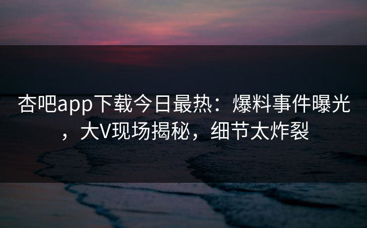 杏吧app下载今日最热：爆料事件曝光，大V现场揭秘，细节太炸裂