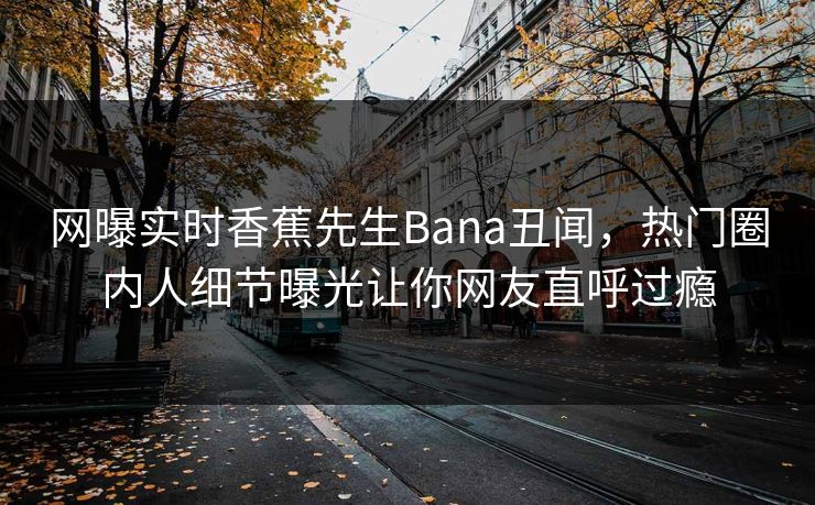 网曝实时香蕉先生Bana丑闻，热门圈内人细节曝光让你网友直呼过瘾