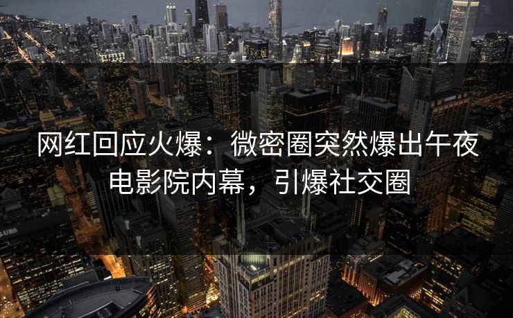 网红回应火爆：微密圈突然爆出午夜电影院内幕，引爆社交圈