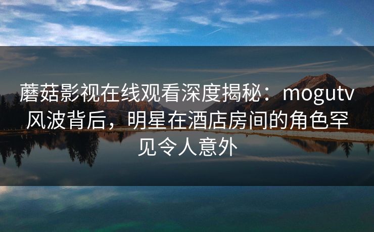 蘑菇影视在线观看深度揭秘：mogutv风波背后，明星在酒店房间的角色罕见令人意外