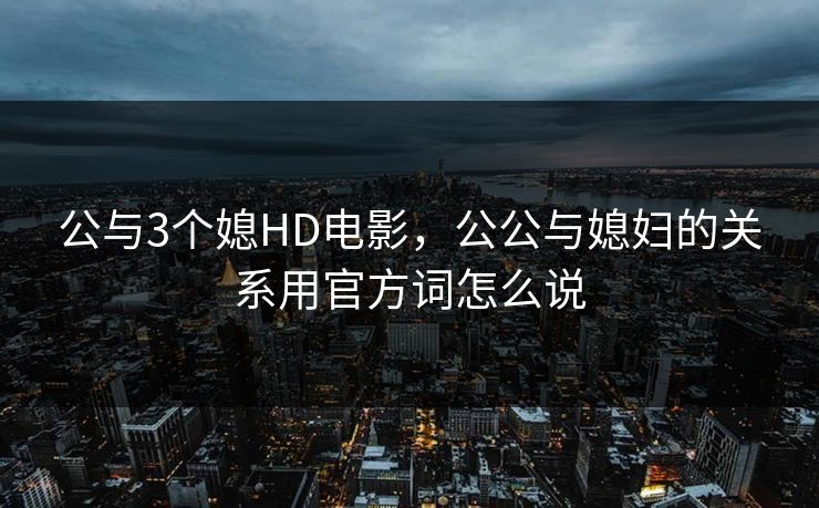 公与3个媳HD电影，公公与媳妇的关系用官方词怎么说