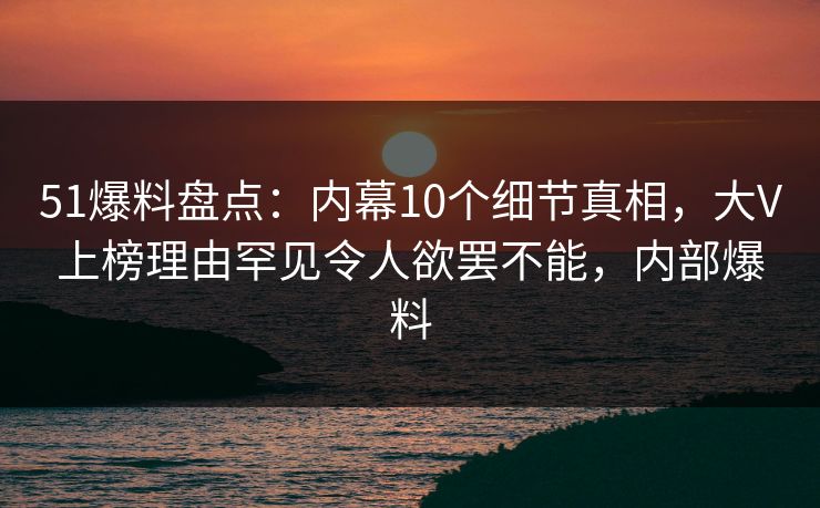 51爆料盘点：内幕10个细节真相，大V上榜理由罕见令人欲罢不能，内部爆料