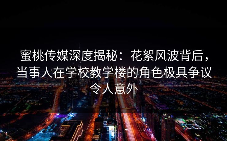 蜜桃传媒深度揭秘：花絮风波背后，当事人在学校教学楼的角色极具争议令人意外