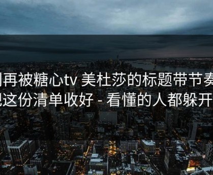 别再被糖心tv 美杜莎的标题带节奏｜把这份清单收好 - 看懂的人都躲开了
