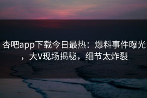 杏吧app下载今日最热：爆料事件曝光，大V现场揭秘，细节太炸裂