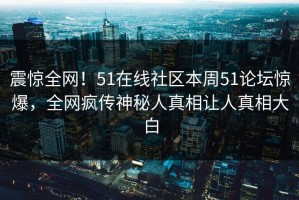 震惊全网！51在线社区本周51论坛惊爆，全网疯传神秘人真相让人真相大白