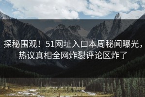 探秘围观！51网址入口本周秘闻曝光，热议真相全网炸裂评论区炸了