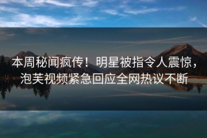 本周秘闻疯传！明星被指令人震惊，泡芙视频紧急回应全网热议不断