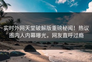 实时外网天堂破解版重磅秘闻！热议圈内人内幕曝光，网友直呼过瘾