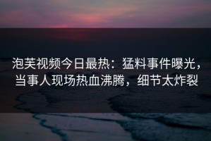 泡芙视频今日最热：猛料事件曝光，当事人现场热血沸腾，细节太炸裂