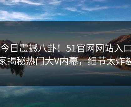 51今日震撼八卦！51官网网站入口独家揭秘热门大V内幕，细节太炸裂