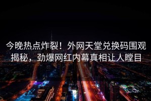 今晚热点炸裂！外网天堂兑换码围观揭秘，劲爆网红内幕真相让人瞠目