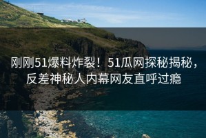 刚刚51爆料炸裂！51瓜网探秘揭秘，反差神秘人内幕网友直呼过瘾
