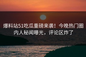 爆料站51吃瓜重磅来袭！今晚热门圈内人秘闻曝光，评论区炸了