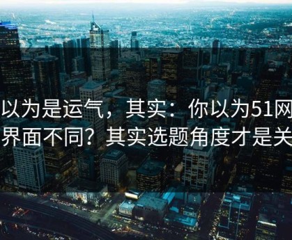 你以为是运气，其实：你以为51网只是界面不同？其实选题角度才是关键