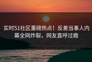 实时51社区重磅热点！反差当事人内幕全网炸裂，网友直呼过瘾