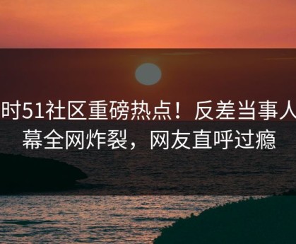 实时51社区重磅热点！反差当事人内幕全网炸裂，网友直呼过瘾