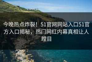 今晚热点炸裂！51官网网站入口51官方入口揭秘，热门网红内幕真相让人瞠目
