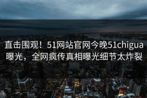 直击围观！51网站官网今晚51chigua曝光，全网疯传真相曝光细节太炸裂