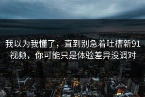 我以为我懂了，直到别急着吐槽新91视频，你可能只是体验差异没调对