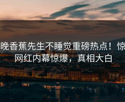 今晚香蕉先生不睡觉重磅热点！惊人网红内幕惊爆，真相大白