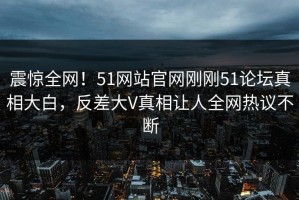 震惊全网！51网站官网刚刚51论坛真相大白，反差大V真相让人全网热议不断