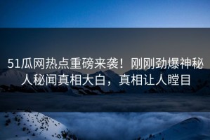 51瓜网热点重磅来袭！刚刚劲爆神秘人秘闻真相大白，真相让人瞠目