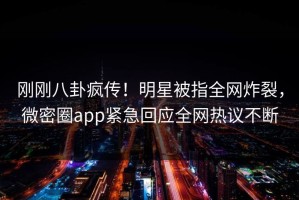 刚刚八卦疯传！明星被指全网炸裂，微密圈app紧急回应全网热议不断