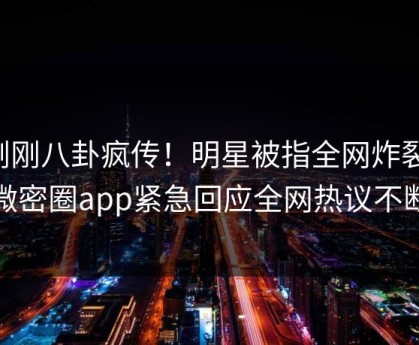 刚刚八卦疯传！明星被指全网炸裂，微密圈app紧急回应全网热议不断