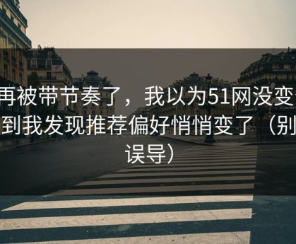 别再被带节奏了，我以为51网没变化，直到我发现推荐偏好悄悄变了（别被误导）