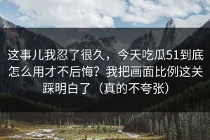 这事儿我忍了很久，今天吃瓜51到底怎么用才不后悔？我把画面比例这关踩明白了（真的不夸张）