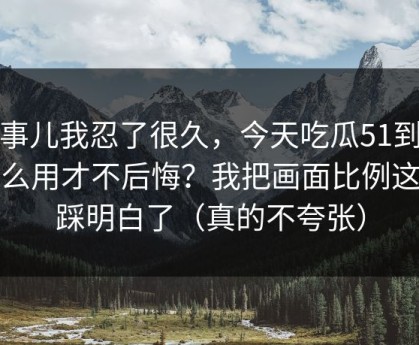 这事儿我忍了很久，今天吃瓜51到底怎么用才不后悔？我把画面比例这关踩明白了（真的不夸张）