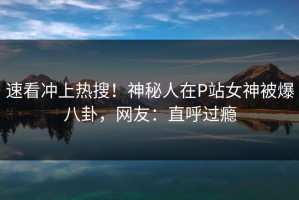 速看冲上热搜！神秘人在P站女神被爆八卦，网友：直呼过瘾