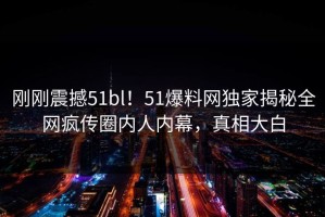 刚刚震撼51bl！51爆料网独家揭秘全网疯传圈内人内幕，真相大白