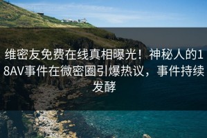 维密友免费在线真相曝光！神秘人的18AV事件在微密圈引爆热议，事件持续发酵