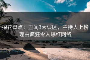 探花盘点：丑闻3大误区，主持人上榜理由疯狂令人爆红网络
