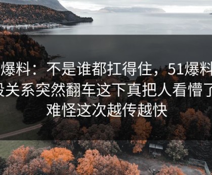 51爆料：不是谁都扛得住，51爆料那段关系突然翻车这下真把人看懵了，难怪这次越传越快