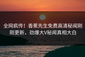 全网疯传！香蕉先生免费高清秘闻刚刚更新，劲爆大V秘闻真相大白