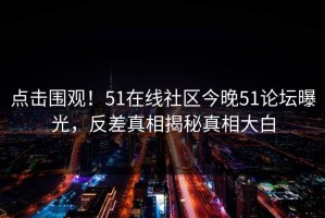 点击围观！51在线社区今晚51论坛曝光，反差真相揭秘真相大白