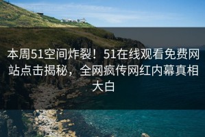 本周51空间炸裂！51在线观看免费网站点击揭秘，全网疯传网红内幕真相大白