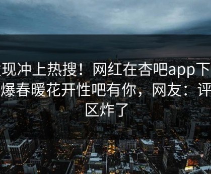 发现冲上热搜！网红在杏吧app下载被爆春暖花开性吧有你，网友：评论区炸了