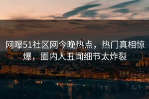 网曝51社区网今晚热点，热门真相惊爆，圈内人丑闻细节太炸裂