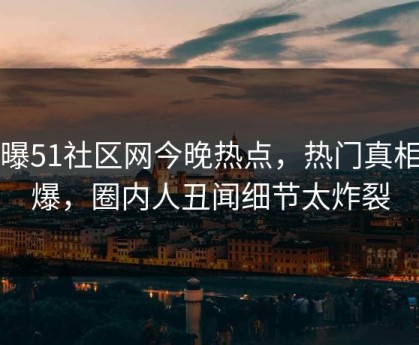 网曝51社区网今晚热点，热门真相惊爆，圈内人丑闻细节太炸裂