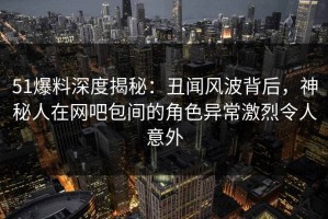 51爆料深度揭秘：丑闻风波背后，神秘人在网吧包间的角色异常激烈令人意外