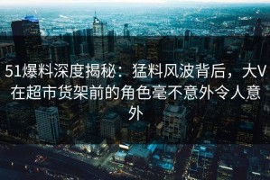 51爆料深度揭秘：猛料风波背后，大V在超市货架前的角色毫不意外令人意外