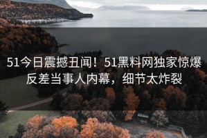 51今日震撼丑闻！51黑料网独家惊爆反差当事人内幕，细节太炸裂
