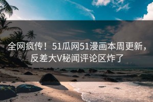 全网疯传！51瓜网51漫画本周更新，反差大V秘闻评论区炸了
