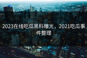 2023在线吃瓜黑料曝光，2021吃瓜事件整理