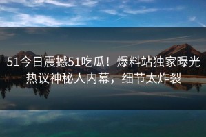 51今日震撼51吃瓜！爆料站独家曝光热议神秘人内幕，细节太炸裂