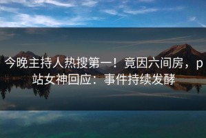 今晚主持人热搜第一！竟因六间房，p站女神回应：事件持续发酵